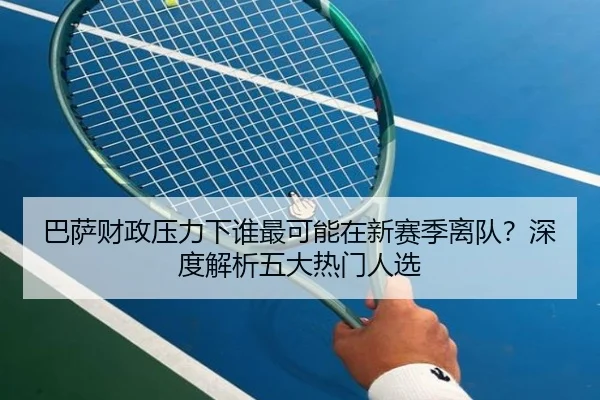 巴萨财政压力下谁最可能在新赛季离队？深度解析五大热门人选