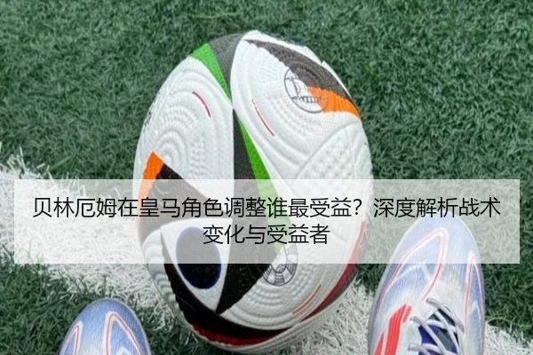 贝林厄姆在皇马角色调整谁最受益？深度解析战术变化与受益者