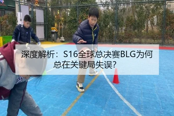 深度解析：S16全球总决赛BLG为何总在关键局失误？