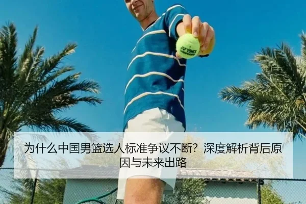 为什么中国男篮选人标准争议不断？深度解析背后原因与未来出路